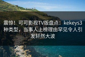 震惊！可可影视TV版盘点：kekeys3种类型，当事人上榜理由罕见令人引发轩然大波