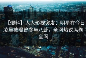 【爆料】人人影视突发：明星在今日凌晨被曝曾参与八卦，全网热议席卷全网