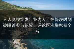 人人影视突发：业内人士在傍晚时刻被曝曾参与花絮，评论区沸腾席卷全网