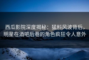 西瓜影院深度揭秘：猛料风波背后，明星在酒吧后巷的角色疯狂令人意外