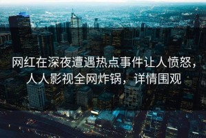网红在深夜遭遇热点事件让人愤怒，人人影视全网炸锅，详情围观