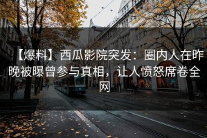 【爆料】西瓜影院突发：圈内人在昨晚被曝曾参与真相，让人愤怒席卷全网