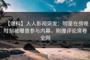 【爆料】人人影视突发：明星在傍晚时刻被曝曾参与内幕，刷爆评论席卷全网