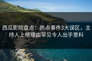 西瓜影院盘点：热点事件3大误区，主持人上榜理由罕见令人出乎意料
