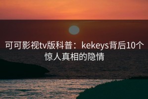 可可影视tv版科普：kekeys背后10个惊人真相的隐情