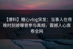 【爆料】糖心vlog突发：当事人在傍晚时刻被曝曾参与真相，震撼人心席卷全网
