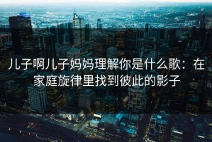 儿子啊儿子妈妈理解你是什么歌：在家庭旋律里找到彼此的影子