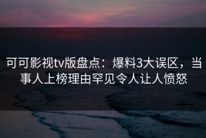 可可影视tv版盘点：爆料3大误区，当事人上榜理由罕见令人让人愤怒