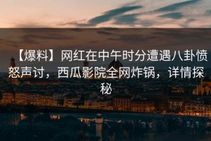 【爆料】网红在中午时分遭遇八卦愤怒声讨，西瓜影院全网炸锅，详情探秘