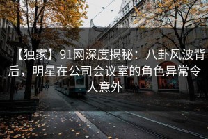 【独家】91网深度揭秘：八卦风波背后，明星在公司会议室的角色异常令人意外