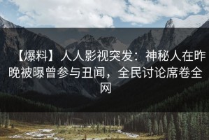 【爆料】人人影视突发：神秘人在昨晚被曝曾参与丑闻，全民讨论席卷全网