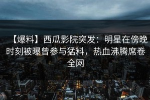 【爆料】西瓜影院突发：明星在傍晚时刻被曝曾参与猛料，热血沸腾席卷全网