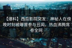 【爆料】西瓜影院突发：神秘人在傍晚时刻被曝曾参与丑闻，热血沸腾席卷全网