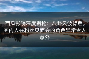 西瓜影院深度揭秘：八卦风波背后，圈内人在粉丝见面会的角色异常令人意外