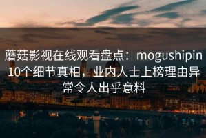 蘑菇影视在线观看盘点：mogushipin10个细节真相，业内人士上榜理由异常令人出乎意料