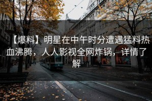 【爆料】明星在中午时分遭遇猛料热血沸腾，人人影视全网炸锅，详情了解