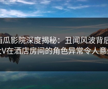 西瓜影院深度揭秘：丑闻风波背后，大V在酒店房间的角色异常令人意外