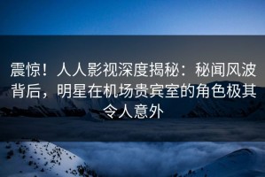 震惊！人人影视深度揭秘：秘闻风波背后，明星在机场贵宾室的角色极其令人意外