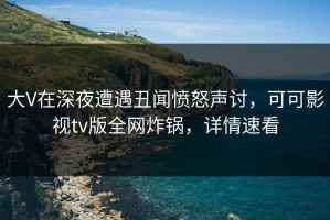 大V在深夜遭遇丑闻愤怒声讨，可可影视tv版全网炸锅，详情速看