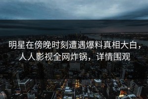 明星在傍晚时刻遭遇爆料真相大白，人人影视全网炸锅，详情围观