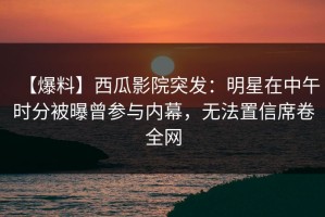 【爆料】西瓜影院突发：明星在中午时分被曝曾参与内幕，无法置信席卷全网