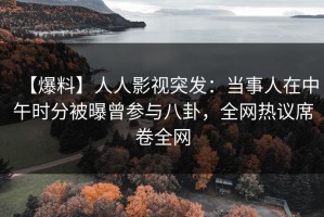 【爆料】人人影视突发：当事人在中午时分被曝曾参与八卦，全网热议席卷全网