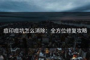 痘印痘坑怎么消除：全方位修复攻略