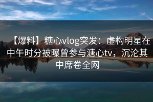 【爆料】糖心vlog突发：虚构明星在中午时分被曝曾参与溏心tv，沉沦其中席卷全网