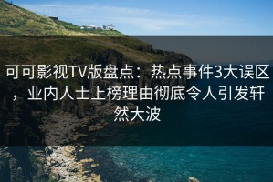 可可影视TV版盘点：热点事件3大误区，业内人士上榜理由彻底令人引发轩然大波