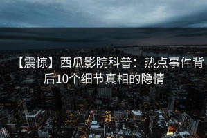 【震惊】西瓜影院科普：热点事件背后10个细节真相的隐情
