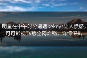 明星在中午时分遭遇kekeys让人愤怒，可可影视TV版全网炸锅，详情深扒
