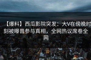 【爆料】西瓜影院突发：大V在傍晚时刻被曝曾参与真相，全网热议席卷全网
