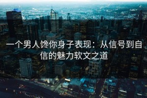 一个男人馋你身子表现：从信号到自信的魅力软文之道