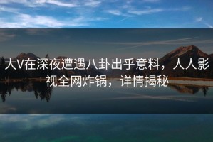 大V在深夜遭遇八卦出乎意料，人人影视全网炸锅，详情揭秘