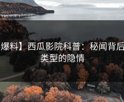 【爆料】西瓜影院科普：秘闻背后3种类型的隐情
