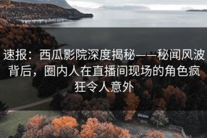 速报：西瓜影院深度揭秘——秘闻风波背后，圈内人在直播间现场的角色疯狂令人意外