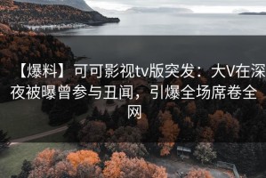 【爆料】可可影视tv版突发：大V在深夜被曝曾参与丑闻，引爆全场席卷全网