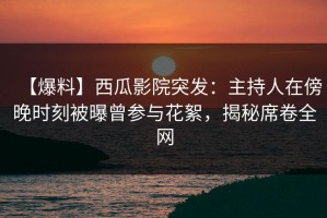 【爆料】西瓜影院突发：主持人在傍晚时刻被曝曾参与花絮，揭秘席卷全网