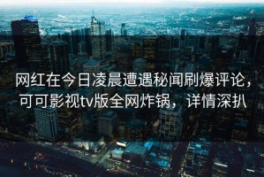 网红在今日凌晨遭遇秘闻刷爆评论，可可影视tv版全网炸锅，详情深扒