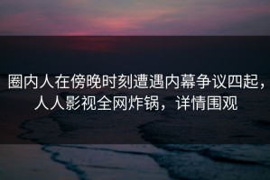圈内人在傍晚时刻遭遇内幕争议四起，人人影视全网炸锅，详情围观