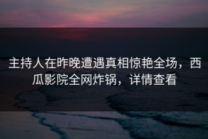 主持人在昨晚遭遇真相惊艳全场，西瓜影院全网炸锅，详情查看