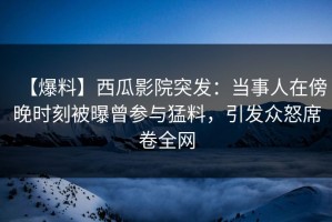 【爆料】西瓜影院突发：当事人在傍晚时刻被曝曾参与猛料，引发众怒席卷全网