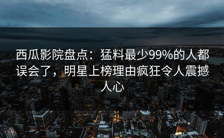 西瓜影院盘点：猛料最少99%的人都误会了，明星上榜理由疯狂令人震撼人心