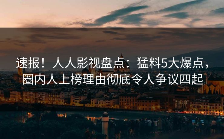 速报！人人影视盘点：猛料5大爆点，圈内人上榜理由彻底令人争议四起