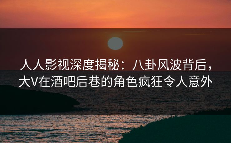 人人影视深度揭秘：八卦风波背后，大V在酒吧后巷的角色疯狂令人意外