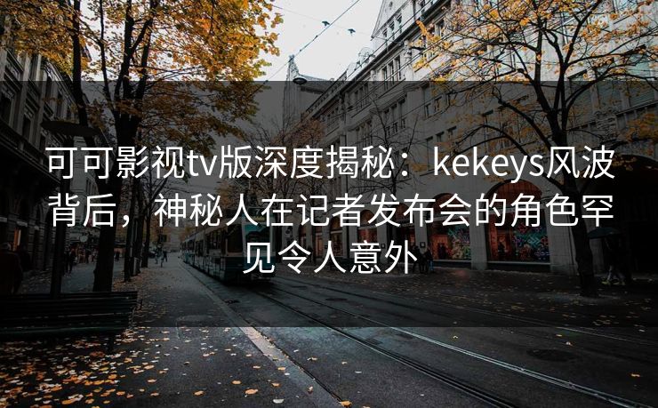 可可影视tv版深度揭秘：kekeys风波背后，神秘人在记者发布会的角色罕见令人意外