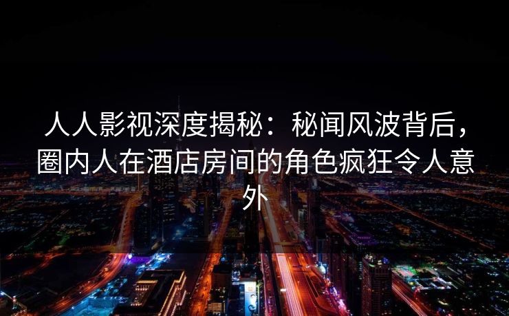 人人影视深度揭秘:秘闻风波背后,圈内人在酒店房间的角色疯狂令人意外 人人影视深度揭秘:秘闻风波背后,圈内人在酒店房间的角色疯狂令人意外