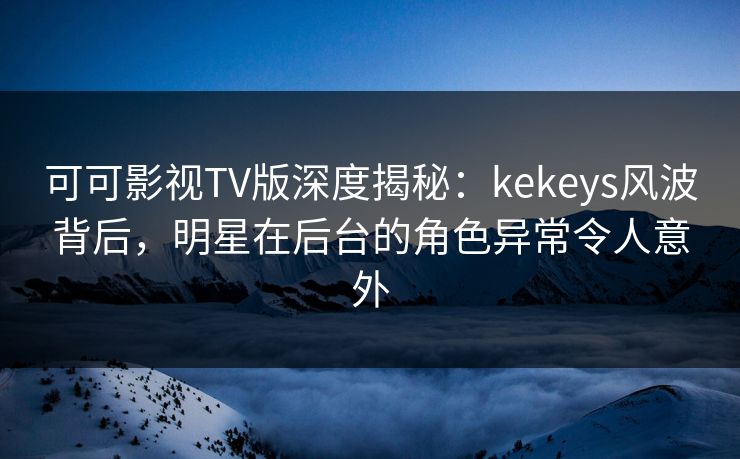 可可影视TV版深度揭秘：kekeys风波背后，明星在后台的角色异常令人意外