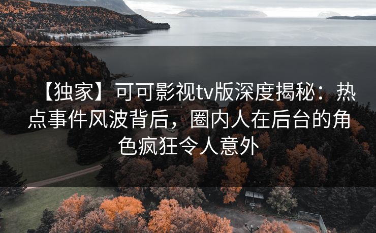 【独家】可可影视tv版深度揭秘：热点事件风波背后，圈内人在后台的角色疯狂令人意外
