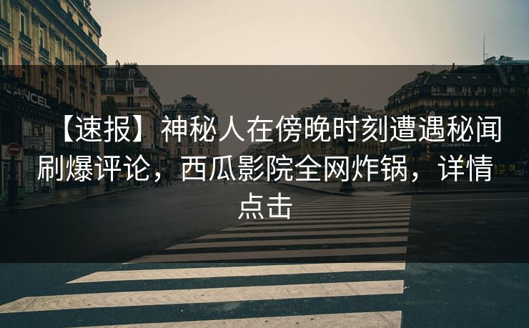 【速报】神秘人在傍晚时刻遭遇秘闻刷爆评论，西瓜影院全网炸锅，详情点击
